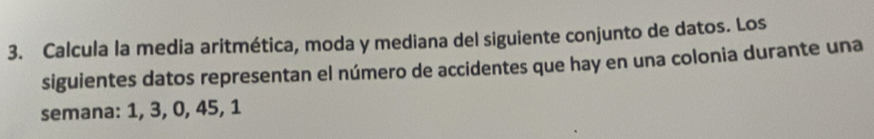 Calcula la media aritmética, moda y mediana del siguiente conjunto de datos. Los 
siguientes datos representan el número de accidentes que hay en una colonia durante una 
semana: 1, 3, 0, 45, 1