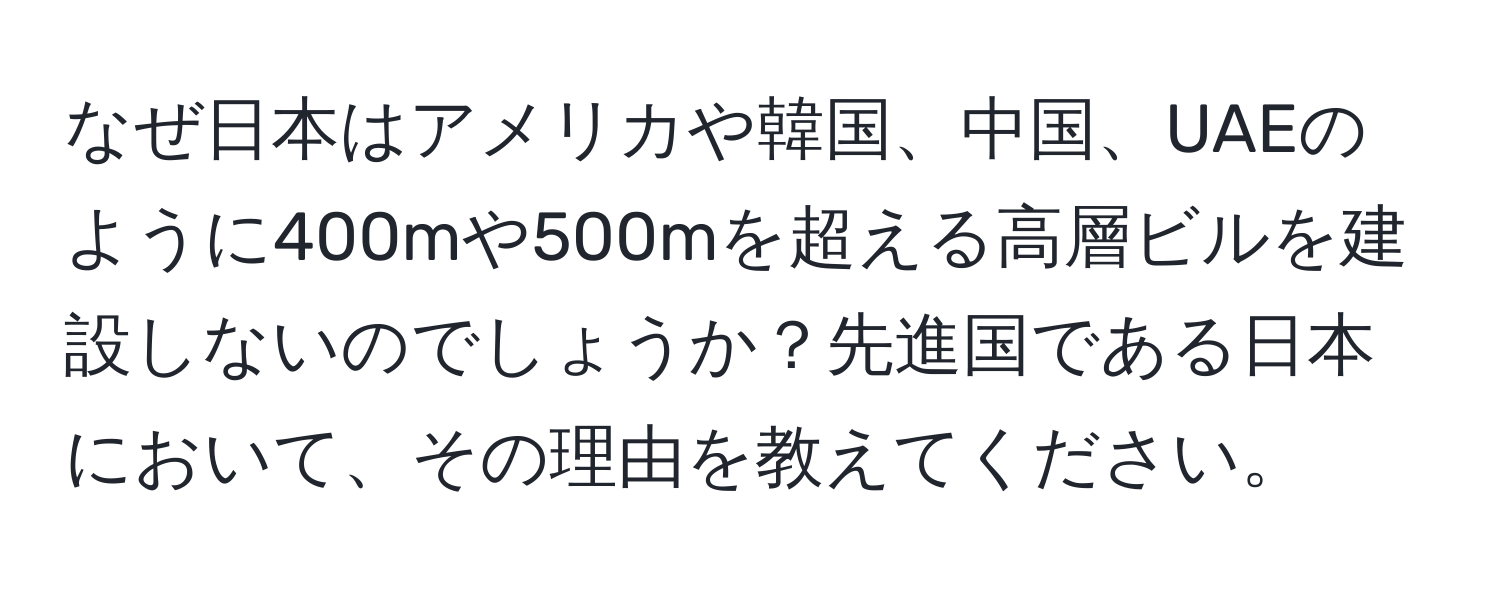 なぜ日本はアメリカや韓国、中国、UAEのように400mや500mを超える高層ビルを建設しないのでしょうか？先進国である日本において、その理由を教えてください。