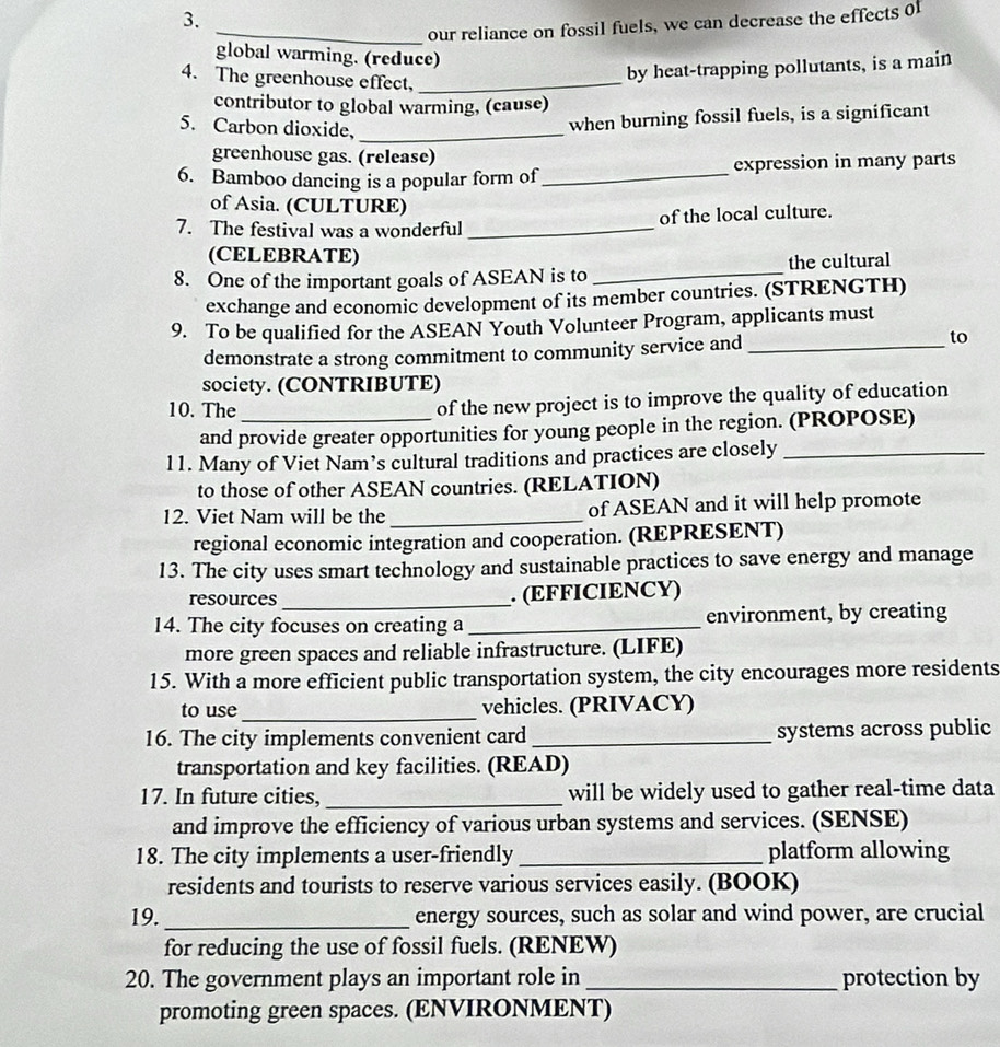 our reliance on fossil fuels, we can decrease the effects of 
global warming. (reduce) 
4. The greenhouse effect,_ 
by heat-trapping pollutants, is a main 
contributor to global warming, (cause) 
5. Carbon dioxide,_ 
when burning fossil fuels, is a significant 
greenhouse gas. (release) 
6. Bamboo dancing is a popular form of _expression in many parts 
of Asia. (CULTURE) 
7. The festival was a wonderful _of the local culture. 
(CELEBRATE) 
8. One of the important goals of ASEAN is to _the cultural 
exchange and economic development of its member countries. (STRENGTH) 
9. To be qualified for the ASEAN Youth Volunteer Program, applicants must 
demonstrate a strong commitment to community service and_ 
to 
society. (CONTRIBUTE) 
10. The of the new project is to improve the quality of education 
and provide greater opportunities for young people in the region. (PROPOSE) 
11. Many of Viet Nam’s cultural traditions and practices are closely_ 
to those of other ASEAN countries. (RELATION) 
12. Viet Nam will be the _of ASEAN and it will help promote 
regional economic integration and cooperation. (REPRESENT) 
13. The city uses smart technology and sustainable practices to save energy and manage 
resources _. (EFFICIENCY) 
14. The city focuses on creating a_ environment, by creating 
more green spaces and reliable infrastructure. (LIFE) 
15. With a more efficient public transportation system, the city encourages more residents 
to use_ vehicles. (PRIVACY) 
16. The city implements convenient card _systems across public 
transportation and key facilities. (READ) 
17. In future cities, _will be widely used to gather real-time data 
and improve the efficiency of various urban systems and services. (SENSE) 
18. The city implements a user-friendly _platform allowing 
residents and tourists to reserve various services easily. (BOOK) 
19. _energy sources, such as solar and wind power, are crucial 
for reducing the use of fossil fuels. (RENEW) 
20. The government plays an important role in_ protection by 
promoting green spaces. (ENVIRONMENT)