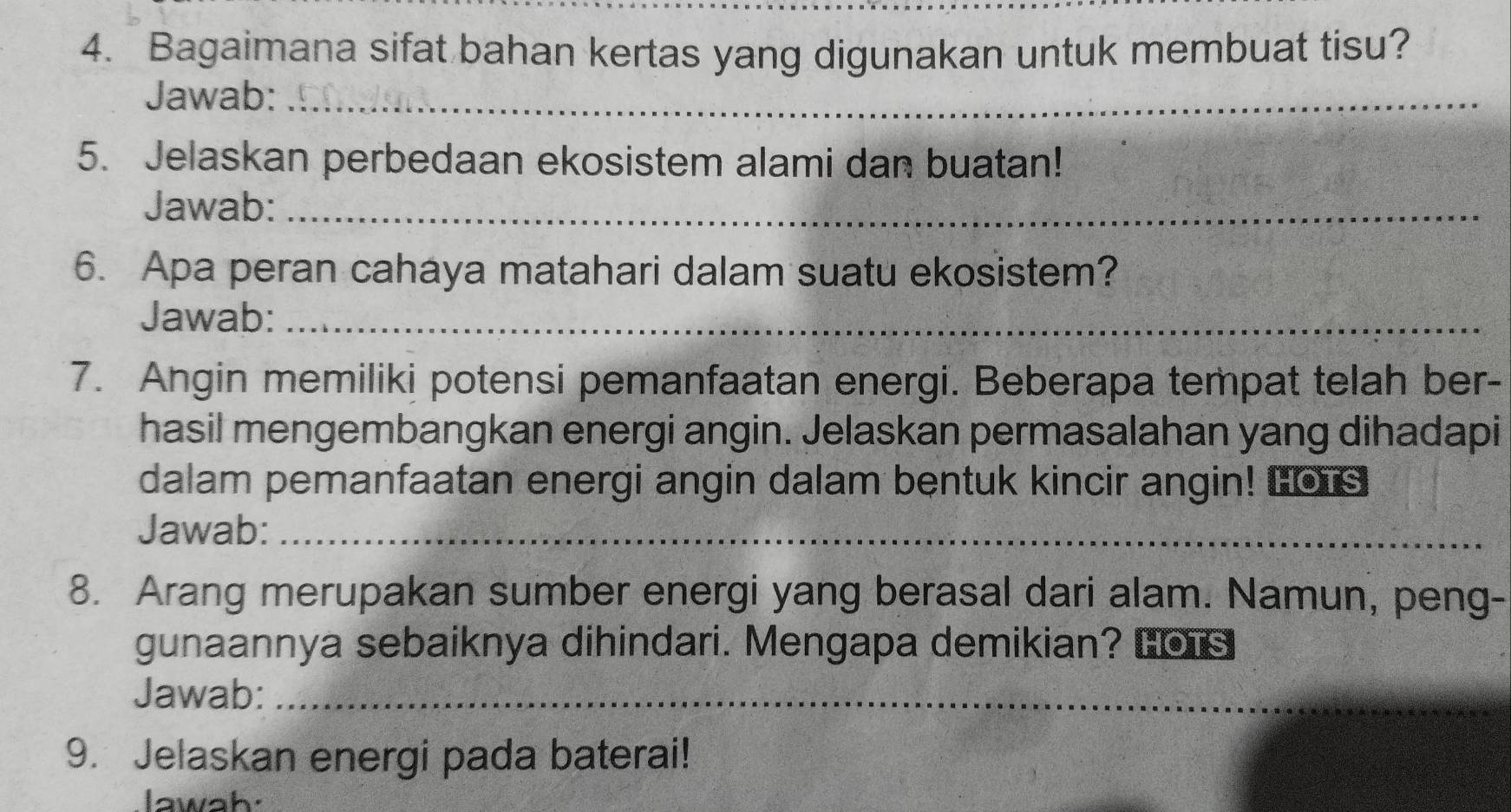 Bagaimana sifat bahan kertas yang digunakan untuk membuat tisu? 
Jawab:_ 
5. Jelaskan perbedaan ekosistem alami dan buatan! 
Jawab:_ 
6. Apa peran cahaya matahari dalam suatu ekosistem? 
Jawab:_ 
7. Angin memiliki potensi pemanfaatan energi. Beberapa tempat telah ber- 
hasil mengembangkan energi angin. Jelaskan permasalahan yang dihadapi 
dalam pemanfaatan energi angin dalam bentuk kincir angin! Hors 
Jawab:_ 
8. Arang merupakan sumber energi yang berasal dari alam. Namun, peng- 
gunaannya sebaiknya dihindari. Mengapa demikian? Lors 
Jawab:_ 
9. Jelaskan energi pada baterai! 
lawah.