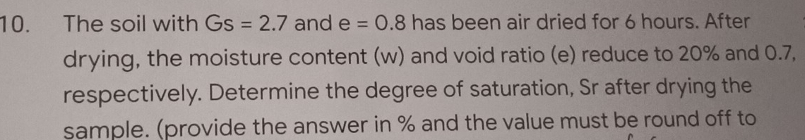 The soil with Gs=2.7 and e=0.8 has been air dried for 6 hours. After 
drying, the moisture content (w) and void ratio (e) reduce to 20% and 0.7, 
respectively. Determine the degree of saturation, Sr after drying the 
sample. (provide the answer in % and the value must be round off to