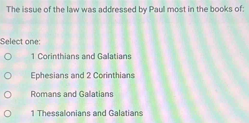 The issue of the law was addressed by Paul most in the books of:
Select one:
1 Corinthians and Galatians
Ephesians and 2 Corinthians
Romans and Galatians
1 Thessalonians and Galatians