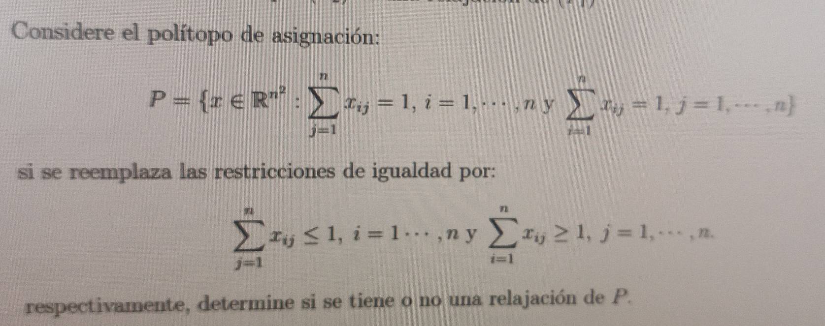 Considere el polítopo de asignación:
P= x∈ R^(n^2) : sumlimits _(j=1)^nx_ij=1,i=1,·s , n V sumlimits _(i=1)^nx_ij=1,j=1,·s ,n
si se reemplaza las restricciones de igualdad por:
sumlimits _(j=1)^nx_ij≤ 1, i=1·s ,ny sumlimits _(i=1)^nx_ij≥ 1, j=1, ·s , n. 
frac □  
respectivamente, determine si se tiene o no una relajación de P.