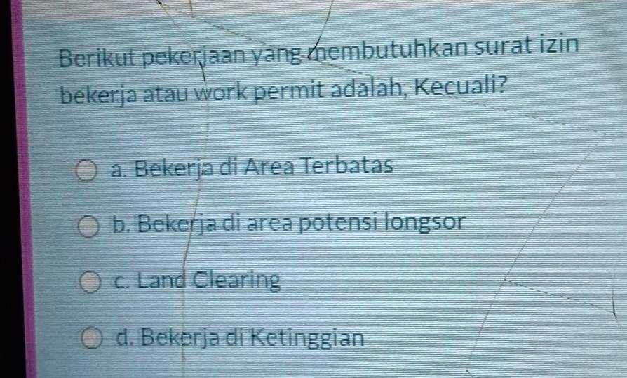 Berikut pekerjaan yang membutuhkan surat izin
bekerja atau work permit adalah, Kecuali?
a. Bekerja di Area Terbatas
b. Bekerja di area potensi longsor
c. Land Clearing
d. Bekerja di Ketinggian