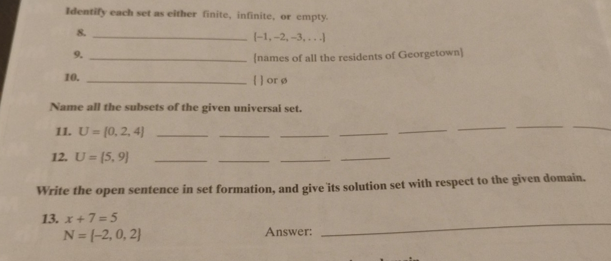 Identify each set as either finite, infinite, or empty. 
8._ 
 -1, -2, -3, . . .
9._ 
names of all the residents of Georgetown 
10. _  or ø
Name all the subsets of the given universal set. 
11. U= 0,2,4 _ 
_ 
_ 
_ 
_ 
__ 
_ 
12. U= 5,9 _ 
_ 
_ 
_ 
Write the open sentence in set formation, and give its solution set with respect to the given domain. 
13. x+7=5
N= -2,0,2
Answer: 
_