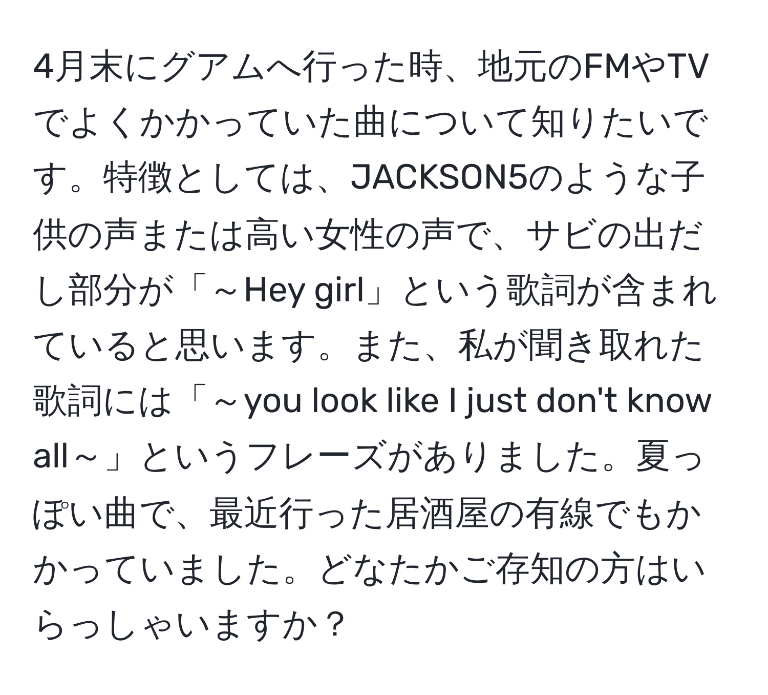 4月末にグアムへ行った時、地元のFMやTVでよくかかっていた曲について知りたいです。特徴としては、JACKSON5のような子供の声または高い女性の声で、サビの出だし部分が「～Hey girl」という歌詞が含まれていると思います。また、私が聞き取れた歌詞には「～you look like I just don't know all～」というフレーズがありました。夏っぽい曲で、最近行った居酒屋の有線でもかかっていました。どなたかご存知の方はいらっしゃいますか？