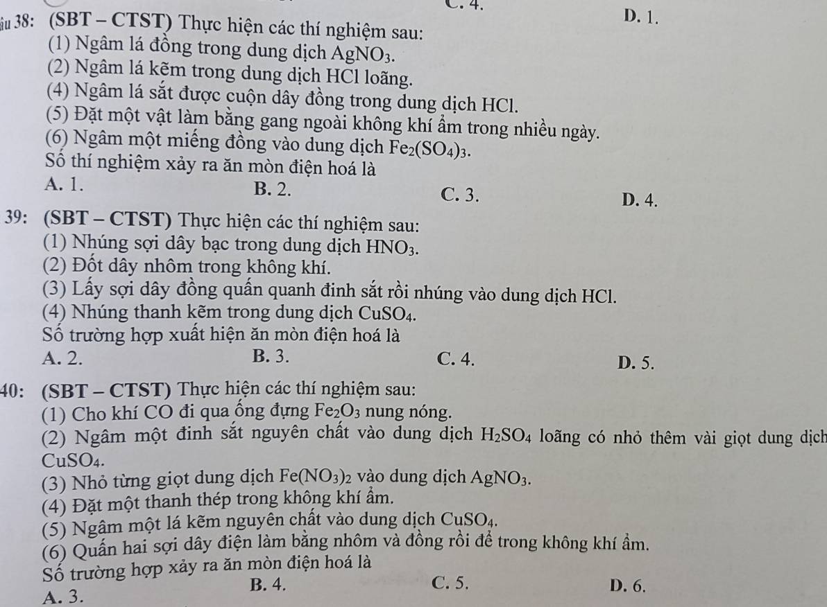 C.  4.
D. 1.
Su 38: (SBT - CTST) Thực hiện các thí nghiệm sau:
(1) Ngâm lá đồng trong dung dịch AgNO_3.
(2) Ngâm lá kẽm trong dung dịch HCl loãng.
(4) Ngâm lá sắt được cuộn dây đồng trong dung dịch HCl.
(5) Đặt một vật làm bằng gang ngoài không khí ẩm trong nhiều ngày.
(6) Ngâm một miếng đồng vào dung dịch Fe_2(SO_4)_3.
Số thí nghiệm xảy ra ăn mòn điện hoá là
A. 1. B. 2. C. 3.
D. 4.
39: (SBT - CTST) Thực hiện các thí nghiệm sau:
(1) Nhúng sợi dây bạc trong dung dịch HNO_3.
(2) Đốt dây nhôm trong không khí.
(3) Lấy sợi dây đồng quấn quanh đinh sắt rồi nhúng vào dung dịch HCl.
(4) Nhúng thanh kẽm trong dung dịch CuSO_4.
ố trường hợp xuất hiện ăn mòn điện hoá là
A. 2. B. 3. C. 4. D. 5.
40: (SBT - CTST) Thực hiện các thí nghiệm sau:
(1) Cho khí CO đi qua ổng đựng Fe_2O_3 nung nóng.
(2) Ngâm một đinh sắt nguyên chất vào dung dịch H_2SO_4 loãng có nhỏ thêm vài giọt dung dịch
Cu SO_4.
(3) Nhỏ từng giọt dung dịch Fe(NO_3)_2 vào dung dịch AgNO_3.
(4) Đặt một thanh thép trong không khí ẩm.
(5) Ngâm một lá kẽm nguyên chất vào dung dịch CuSO_4.
(6) Quấn hai sợi dây điện làm bằng nhôm và đồng rồi để trong không khí ẩm.
Số trường hợp xảy ra ăn mòn điện hoá là
A. 3.
B. 4. C. 5. D. 6.