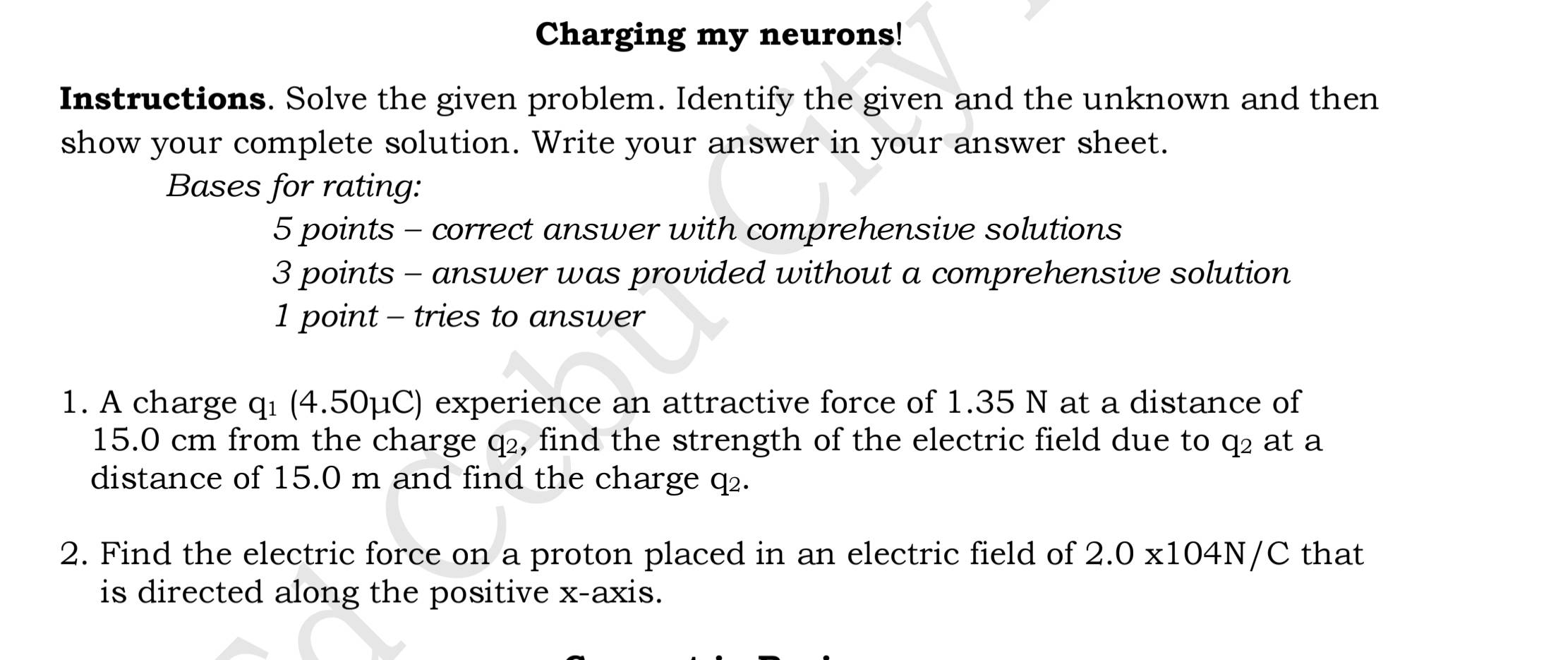 Charging my neurons! 
Instructions. Solve the given problem. Identify the given and the unknown and then 
show your complete solution. Write your answer in your answer sheet. 
Bases for rating: 
5 points - correct answer with comprehensive solutions 
3 points - answer was provided without a comprehensive solution 
1 point - tries to answer 
1. A charge qı (4.50μC) experience an attractive force of 1.35 N at a distance of
15.0 cm from the charge q₂, find the strength of the electric field due to q₂ at a 
distance of 15.0 m and find the charge q₂. 
2. Find the electric force on a proton placed in an electric field of 2.0* 104N/C that 
is directed along the positive x-axis.