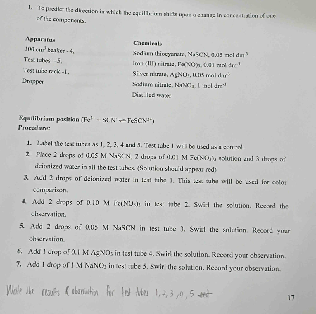 To predict the direction in which the equilibrium shifts upon a change in concentration of one 
of the components. 
Apparatus Chemicals
100cm^3 beaker - 4, Sodium thiocyanate, NaSCN, 0.05 mol dm^(-3)
Test tubes - 5, Iron (III) nitrate, Fe(NO)_3, 0.01moldm^(-3)
Test tube rack -1, Silver nitrate, AgNO_3, 0.05moldm^(-3)
Dropper Sodium nitrate, NaNO_3, 1moldm^(-3)
Distilled water 
Equilibrium position (Fe^(3+)+SCN^-leftharpoons FeSCN^(2+))
Procedure: 
1. Label the test tubes as 1, 2, 3, 4 and 5. Test tube 1 will be used as a control. 
2. Place 2 drops of 0.05 M NaSCN, 2 drops of 0.01 M Fe(NO_3)_3 solution and 3 drops of 
deionized water in all the test tubes. (Solution should appear red) 
3. Add 2 drops of deionized water in test tube 1. This test tube will be used for color 
comparison. 
4. Add 2 drops of 0.10 M Fe(NO_3)_3 in test tube 2. Swirl the solution. Record the 
observation. 
5. Add 2 drops of 0.05 M NaSCN in test tube 3. Swirl the solution. Record your 
observation. 
6. Add 1 drop of 0.1 M AgN0 ) s in test tube 4. Swirl the solution. Record your observation. 
7. Add 1 drop of 1 M NaNO3 in test tube 5. Swirl the solution. Record your observation. 
17