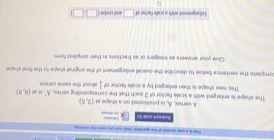 This is a new version of the question. Make sure you start new workings. 
Calculator 
Bookwork aode: 6J not allowed 
A vertex, A, is positioned on a shape at (2,5). 
The shape is enlarged with a scale factor of 2 such that the corresponding vertex, A' is at (6,9). 
This new shape is then enlarged by a scale factor of  1/4  about the same centre. 
Complete the sentence below to describe the overall enlargement of the original shape to the final shape. 
Give your answers as integers or as fractions in their simplest form. 
Enlargement with a scale factor of □ and centre (□ ,□ )