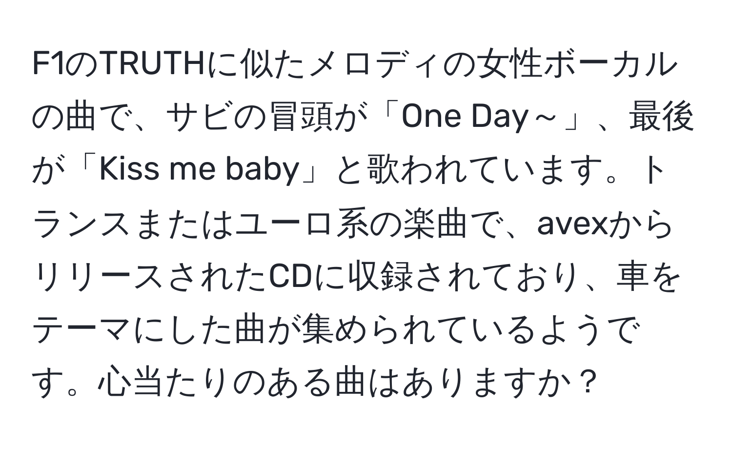 F1のTRUTHに似たメロディの女性ボーカルの曲で、サビの冒頭が「One Day～」、最後が「Kiss me baby」と歌われています。トランスまたはユーロ系の楽曲で、avexからリリースされたCDに収録されており、車をテーマにした曲が集められているようです。心当たりのある曲はありますか？