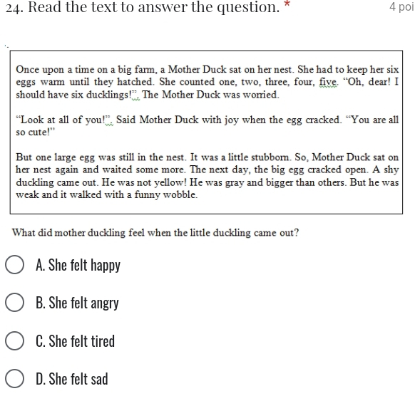 Read the text to answer the question. * 4 poi
Once upon a time on a big farm, a Mother Duck sat on her nest. She had to keep her six
eggs warm until they hatched. She counted one, two, three, four, five. “Oh, dear! I
should have six ducklings!” The Mother Duck was worried.
“Look at all of you □ Said Mother Duck with joy when the egg cracked. “You are all
so cute!"
But one large egg was still in the nest. It was a little stubborn. So, Mother Duck sat on
her nest again and waited some more. The next day, the big egg cracked open. A shy
duckling came out. He was not yellow! He was gray and bigger than others. But he was
weak and it walked with a funny wobble.
What did mother duckling feel when the little duckling came out?
A. She felt happy
B. She felt angry
C. She felt tired
D. She felt sad