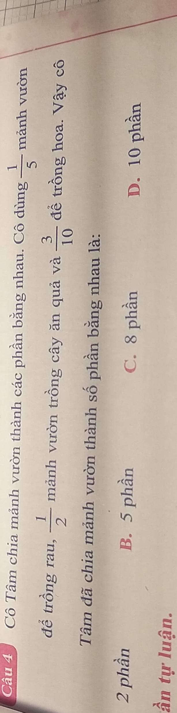 Cô Tâm chia mảnh vườn thành các phần bằng nhau. Cô dùng  1/5  mảnh vườn
1110
để trồng rau,  1/2  mảnh vườn trồng cây ăn quả và  3/10  để trồng hoa. Vậy cô
Tâm đã chia mảnh vườn thành số phần bằng nhau là:
2 phần
B. 5 phần
C. 8 phần D. 10 phần
tần tự luận.