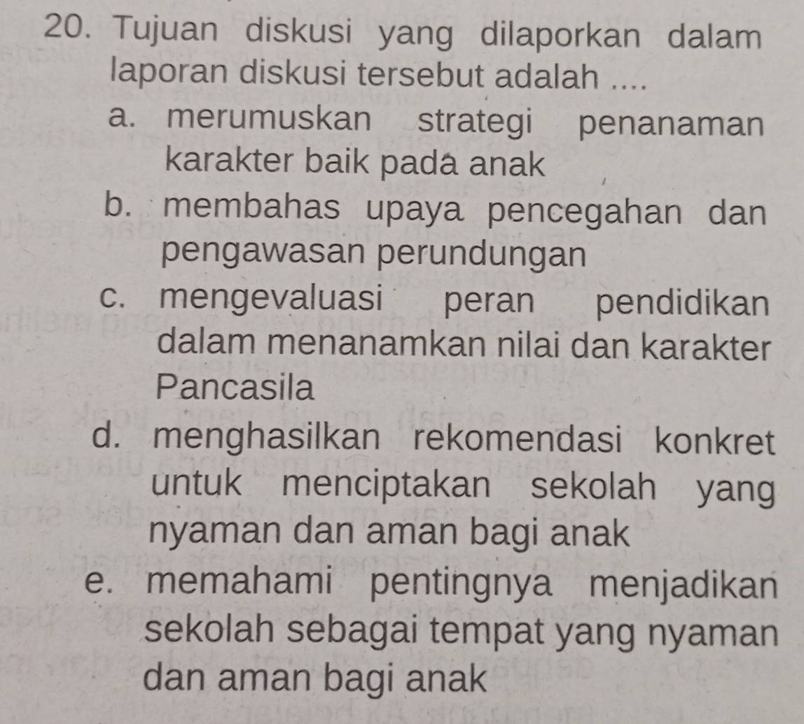 Tujuan diskusi yang dilaporkan dalam
laporan diskusi tersebut adalah ....
a. merumuskan strategi penanaman
karakter baik pada anak
b. membahas upaya pencegahan dan
pengawasan perundungan
c. mengevaluasi peran pendidikan
dalam menanamkan nilai dan karakter
Pancasila
d. menghasilkan rekomendasi konkret
untuk menciptakan sekolah yang
nyaman dan aman bagi anak
e. memahami pentingnya menjadikan
sekolah sebagai tempat yang nyaman
dan aman bagi anak