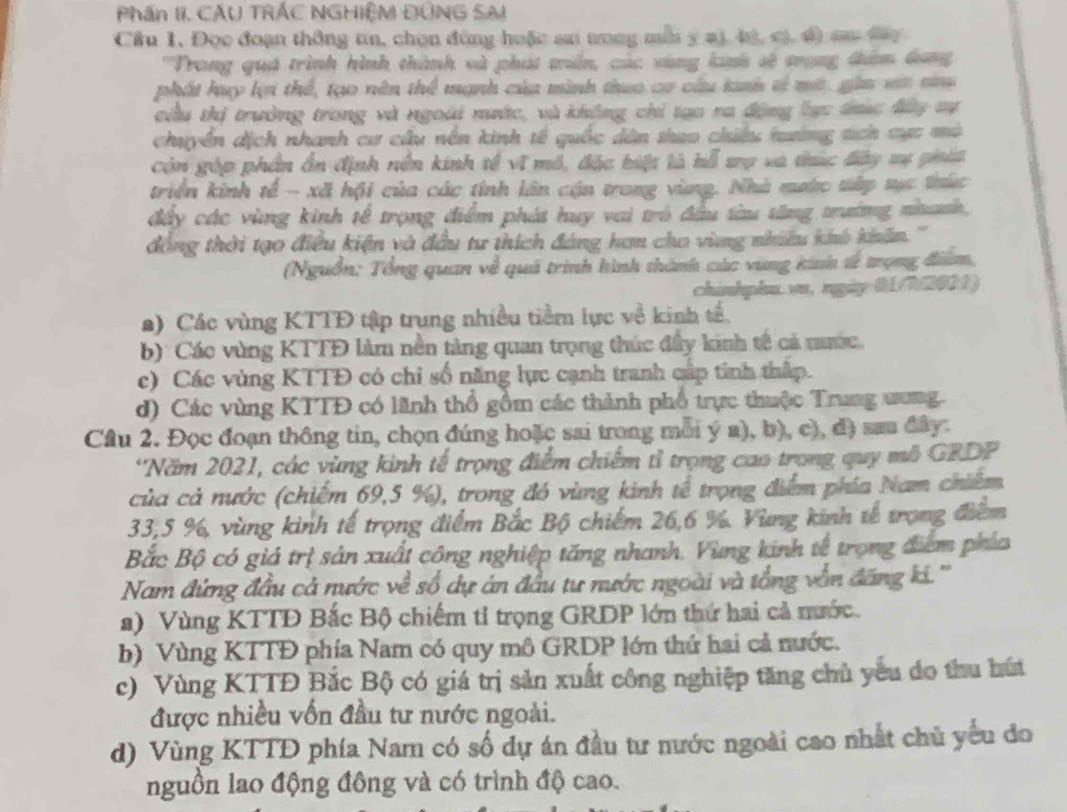 Phần II. CẤU TRÁC NGHIỆM ĐỒNG SAI
Cầu 1. Đọc đoạn thông tin, chọn đồng huặc sa nong mỗi y a), bị, cị, đ) s đ
''Trong quá trình hình thành và phát tún, các vùng linh sẽ mạng đăm Gang
phát huy lợi thể, tạo nên thể mạnh của mình thuo cơ cầu kinh vì mt, gia vớt na
cầu thị trường trong và ngoài nước, và không chỉ tạo ra động lực trúc đửy vự
chuyển dịch nhanh cư cầu nền kinh tế quốc dân thao chiếu tuướng sích cực mô
còn góp phần ổn định nền kính tế vĩ mô, đặc biệt là hỗ sợ và túc đây vự phát
triển kinh tế - xã hội của các tính lân cận trong vùng. Nhà nước tấp tực thức
đấy các vùng kinh tế trọng điểm phát huy vai trò đầu từu tăng trường nhunh,
đồng thời tạo điều kiện và đầu tư thích đảng ham cho vùng nhiều khô khẩn.''
(Nguồn: Tổng quan về quá trình hình thành các vùng kinh tễ trọng điểm,
chinhplu.vu, ngày R172011)
a) Các vùng KTTĐ tập trung nhiều tiềm lực về kinh tế.
b)  Các vùng KTTĐ làm nền tàng quan trọng thúc đầy kinh tế cả nước.
c) Các vùng KTTĐ có chỉ số năng lực cạnh tranh cấp tinh thấp.
d) Các vùng KTTĐ có lãnh thổ gồm các thành phố trực thuộc Trung ưung.
Câu 2. Đọc đoạn thông tin, chọn đúng hoặc sai trong mỗi ý a), b), c), đ) sau đây.
*Năm 2021, các vùng kinh tế trọng điểm chiếm tỉ trọng cao trong quy mô GRDP
của cả nước (chiếm 69,5 %), trong đó vùng kinh tế trọng điểm phía Nam chiếm
33,5 %, vùng kinh tế trọng điểm Bắc Bộ chiếm 26,6 %. Vùng kinh tế trọng điểm
Bắc Bộ có giá trị sản xuất công nghiệp tăng nhanh. Vùng kinh tế trọng điểm phía
Nam đứng đầu cả nước về số dự án đầu tư nước ngoài và tổng vẫn đăng k.'''
a) Vùng KTTD Bắc Bộ chiếm tỉ trọng GRDP lớn thứ hai cả mước.
b) Vùng KTTĐ phía Nam có quy mô GRDP lớn thứ hai cả nước.
c) Vùng KTTĐ Bắc Bộ có giá trị sản xuất công nghiệp tăng chủ yếu do thu hú
được nhiều vốn đầu tư nước ngoài.
d) Vùng KTTĐ phía Nam có số dự án đầu tư nước ngoài cao nhất chủ yếu đo
nguồn lao động đông và có trình độ cao.