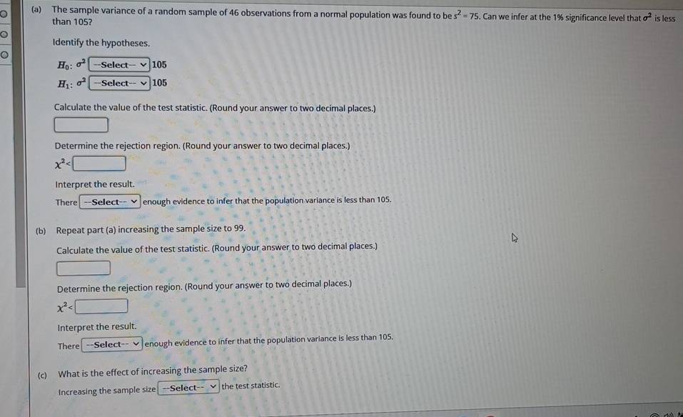 The sample variance of a random sample of 46 observations from a normal population was found to be s^2=75. Can we infer at the 1% significance level that sigma^2 is less 
than 105? 
Identify the hypotheses. 
o
H_0:sigma^2 --Select-- v 105
H_1:sigma^2 --Select-- √ 105
Calculate the value of the test statistic. (Round your answer to two decimal places.) 
□ 
Determine the rejection region. (Round your answer to two decimal places.)
x^2
Interpret the result. 
There| --Select-- v enough evidence to infer that the population variance is less than 105. 
(b) Repeat part (a) increasing the sample size to 99. 
Calculate the value of the test statistic. (Round your answer to two decimal places.) 
□ 
Determine the rejection region. (Round your answer to two decimal places.)
x^2
Interpret the result. 
There| --Select-- enough evidence to infer that the population variance is less than 105. 
(c) What is the effect of increasing the sample size? 
Increasing the sample size ==Select-- the test statistic.