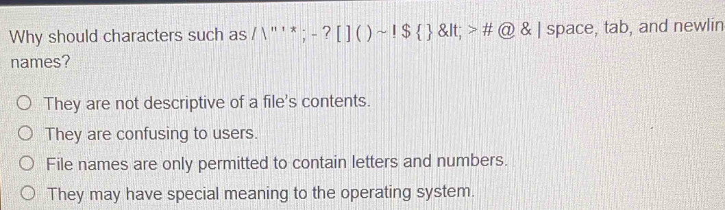 Why should characters such as ; - ? [ ] ( ) ~ $ < > # @ & | space, tab, and newlin
names?
They are not descriptive of a file's contents.
They are confusing to users.
File names are only permitted to contain letters and numbers.
They may have special meaning to the operating system.