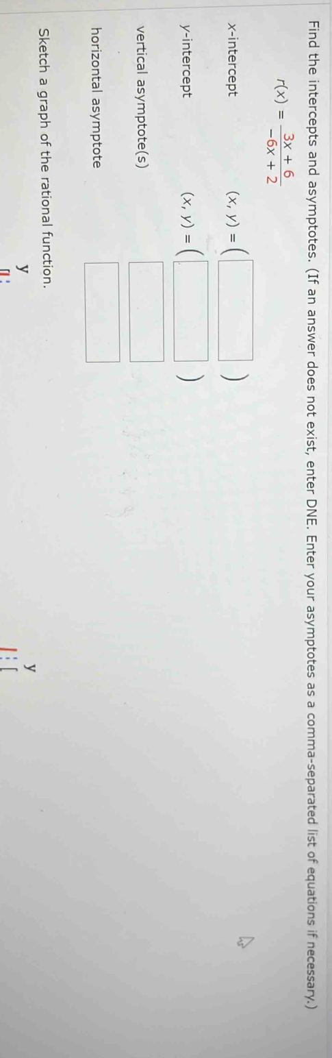 Find the intercepts and asymptotes. (If an answer does not exist, enter DNE. Enter your asymptotes as a comma-separated list of equations if necessary.)
r(x)= (3x+6)/-6x+2 
x-intercept
(x,y)=(□ )
y-intercept
(x,y)=(□ )
vertical asymptote(s) □ □ 
horizontal asymptote 
□ 
Sketch a graph of the rational function.
y
y
「