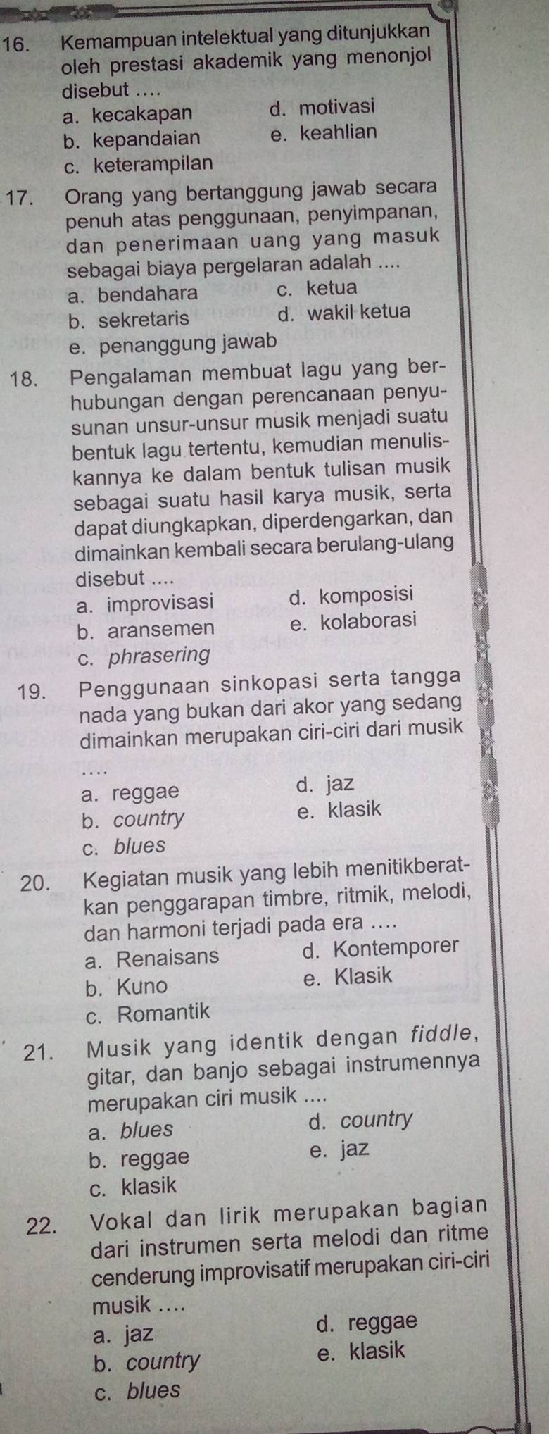 Kemampuan intelektual yang ditunjukkan
oleh prestasi akademik yang menonjol 
disebut ....
a. kecakapan d. motivasi
b. kepandaian e. keahlian
c. keterampilan
17. Orang yang bertanggung jawab secara
penuh atas penggunaan, penyimpanan,
dan penerimaan uang yang masuk
sebagai biaya pergelaran adalah ....
a. bendahara c. ketua
b.sekretaris d. wakil ketua
e. penanggung jawab
18. Pengalaman membuat lagu yang ber-
hubungan dengan perencanaan penyu-
sunan unsur-unsur musik menjadi suatu
bentuk lagu tertentu, kemudian menulis-
kannya ke dalam bentuk tulisan musik
sebagai suatu hasil karya musik, serta
dapat diungkapkan, diperdengarkan, dan
dimainkan kembali secara berulang-ulang
disebut ....
a. improvisasi d. komposisi
b. aransemen e. kolaborasi
c. phrasering
19. Penggunaan sinkopasi serta tangga
nada yang bukan dari akor yang sedang
dimainkan merupakan ciri-ciri dari musik
a. reggae
d. jaz
b. country e. klasik
c. blues
20. Kegiatan musik yang lebih menitikberat-
kan penggarapan timbre, ritmik, melodi,
dan harmoni terjadi pada era ....
a. Renaisans d. Kontemporer
b. Kuno e. Klasik
c. Romantik
21. Musik yang identik dengan fiddle,
gitar, dan banjo sebagai instrumennya
merupakan ciri musik ....
a. blues d. country
b. reggae e. jaz
c. klasik
22. Vokal dan lirik merupakan bagian
dari instrumen serta melodi dan ritme
cenderung improvisatif merupakan ciri-ciri
musik ....
a. jaz d. reggae
b. country e. klasik
c. blues