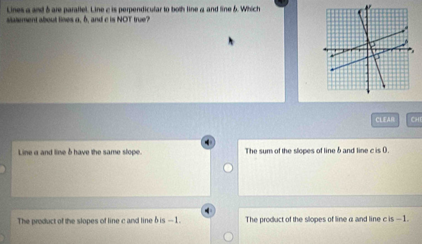 Lines a and δ are parallel. Line ε is perpendicular to both line a and line 6. Which
statement about lines a, b, and c is NOT true?
CLEAR CH
Lineα and line δ have the same slope. The sum of the slopes of line b and line c is (.
The product of the slopes of line c and line b is —1. The product of the slopes of line a and line c is —1.