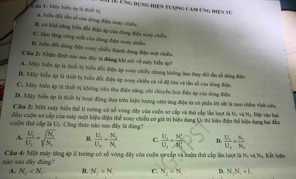 Al 18: Ứng dụng hiện tượng cảm ứng điện từ
Câu 1: Máy biến áp là thiết bị
A. biến đổi tần số của dòng điện xoay chiều.
B. có khả năng biến đổi điện áp của dòng điện xoay chiều.
C. làm tăng công suất của dòng điện xoay chiều.
D. biến đổi dòng điện xoay chiều thành dòng điện một chiều.
Câu 2: Nhận định nào sau đây là đúng khi nói về máy biến áp?
A. Máy biến áp là thiết bị biến đổi điện áp xoay chiều nhưng không làm thay đổi tần số dòng điện.
B. Máy biến áp là thiết bị biến đồi điện áp xoay chiều cả về độ lớn và tần số của dòng điện.
C. Máy biến áp là thiết bị không tiêu thụ điện năng, chỉ chuyển hoá điện áp của dòng điện.
D. Máy biến áp là thiết bị hoạt động dựa trên hiện tượng cảm ứng điện từ có phần lõi sắt là nam châm vĩnh cửu.
Câu 3: Một máy biến thế lí tưởng có số vòng dây của cuộn sơ cấp và thứ cấp lần lượt là N_1 và N_2. Đặt vào hai
đầu cuộn sơ cấp của máy một hiệu điện thế xoay chiều có giá trị hiệu dụng U_1 thì hiệu điện thế hiệu dụng hai đầu
cuộn thứ cấp là U_2.. Công thức nào sau đây là đúng?
A. frac U_1U_2=sqrt(frac N_1)N_2. B. frac U_1U_2=frac N_2N_1. C. frac U_1U_2=frac (N_1)^2(N_2)^2. D. frac U_1U_2=frac N_1N_2.
Câu 4: Một máy tăng áp lí tưởng có số vòng dây của cuộn sợ cấp và cuộn thứ cấp lần lượt là N_1 và N_2.. Kết luận
nào sau đây đúng?
A. N_2 B. N_2>N_1. C. N_2=N_1. D. N_2N_1=1.