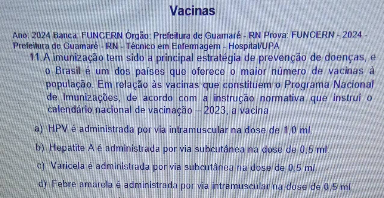 Vacinas
Ano: 2024 Banca: FUNCERN Órgão: Prefeitura de Guamaré - RN Prova: FUNCERN - 2024 -
Prefeitura de Guamaré - RN - Técnico em Enfermagem - Hospital/UPA
11.A imunização tem sido a principal estratégia de prevenção de doenças, e
o Brasil é um dos países que oferece o maior número de vacinas à
população. Em relação às vacinas que constituem o Programa Nacional
de Imunizações, de acordo com a instrução normativa que instrui o
calendário nacional de vacinação - 2023, a vacina
a) HPVé administrada por via intramuscular na dose de 1,0 ml.
b) Hepatite A é administrada por via subcutânea na dose de 0,5 ml.
c) Varicela é administrada por via subcutânea na dose de 0,5 ml.
d) Febre amarela é administrada por via intramuscular na dose de 0,5 ml.