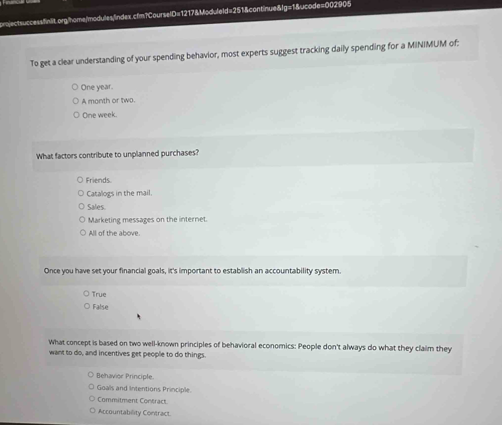 To get a clear understanding of your spending behavior, most experts suggest tracking daily spending for a MINIMUM of:
One year.
A month or two.
One week.
What factors contribute to unplanned purchases?
Friends.
Catalogs in the mail.
Sales.
Marketing messages on the internet.
All of the above.
Once you have set your financial goals, it's important to establish an accountability system.
True
False
What concept is based on two well-known principles of behavioral economics: People don't always do what they claim they
want to do, and incentives get people to do things.
Behavior Principle.
Goals and Intentions Principle.
Commitment Contract.
Accountability Contract.