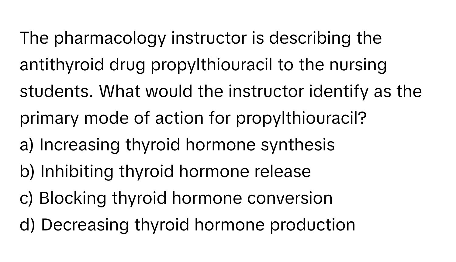 The pharmacology instructor is describing the antithyroid drug propylthiouracil to the nursing students. What would the instructor identify as the primary mode of action for propylthiouracil?

a) Increasing thyroid hormone synthesis 
b) Inhibiting thyroid hormone release 
c) Blocking thyroid hormone conversion 
d) Decreasing thyroid hormone production