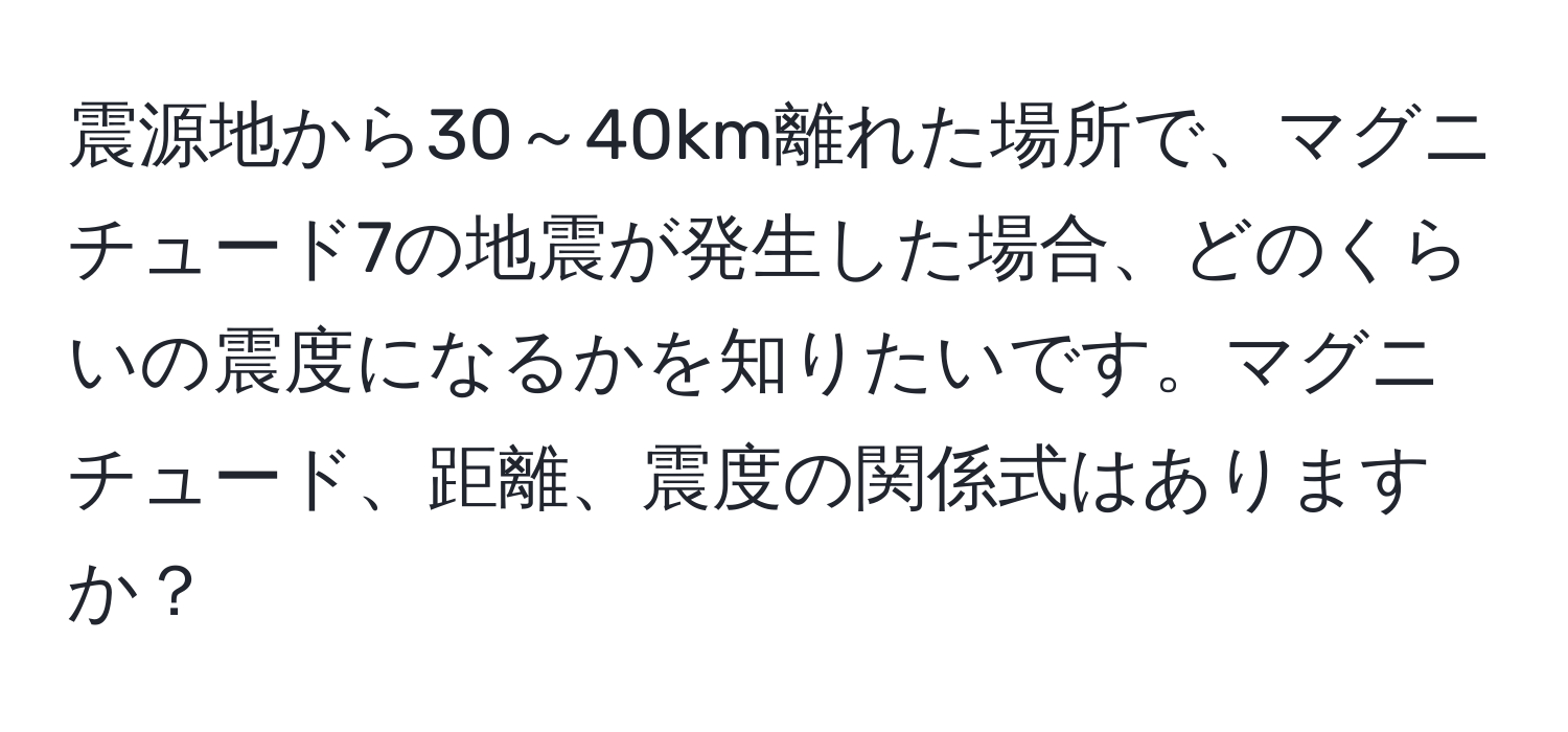 震源地から30～40km離れた場所で、マグニチュード7の地震が発生した場合、どのくらいの震度になるかを知りたいです。マグニチュード、距離、震度の関係式はありますか？