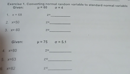 Converting normal random variable to standard normal variable 
Given: mu =60 sigma =4
1. x=68 z= _ 
2. x=50 z= _ 
3. x=60 z= _ 
Given: mu =75 sigma =5.1
4. x=80 z= _ 
5. x=63 z= _ 
6. x=82 z= _