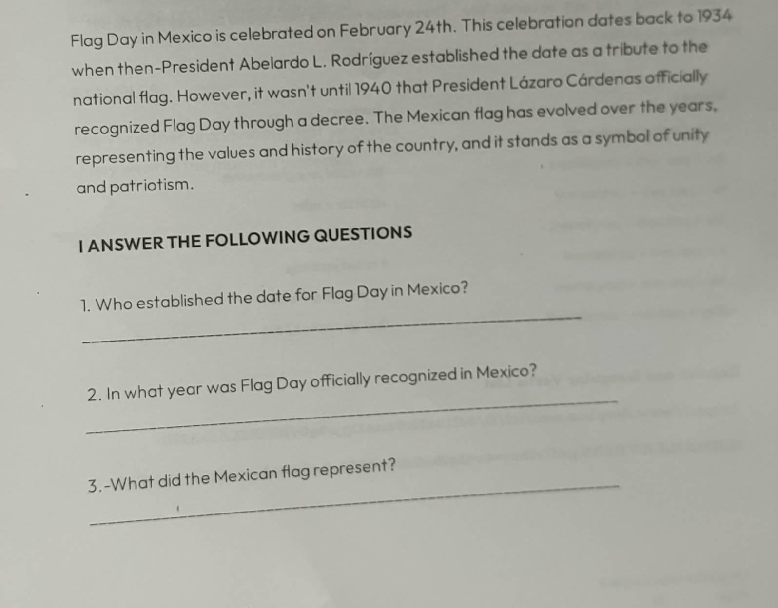 Flag Day in Mexico is celebrated on February 24th. This celebration dates back to 1934 
when then-President Abelardo L. Rodríguez established the date as a tribute to the 
national flag. However, it wasn't until 1940 that President Lázaro Cárdenas officially 
recognized Flag Day through a decree. The Mexican flag has evolved over the years, 
representing the values and history of the country, and it stands as a symbol of unity 
and patriotism. 
I ANSWER THE FOLLOWING QUESTIONS 
_ 
1. Who established the date for Flag Day in Mexico? 
_ 
2. In what year was Flag Day officially recognized in Mexico? 
_ 
3.-What did the Mexican flag represent?