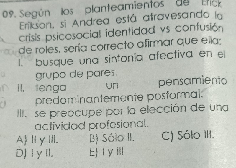 Según los planteamientos de Erick
Erikson, si Andrea está atravesando la
crisis psicosocial identidad vs confusión
de roles, sería correcto afirmar que ella:
I. busque una sintonía afectiva en el
grupo de pares.
II. tenga pensamiento
un
predominantemente posformal.
III. se preocupe por la elección de una
actividad profesional.
A)ⅡγⅢ. B) Sólo II. C) Sólo III.
D) I γ II. E)ⅠγⅢ