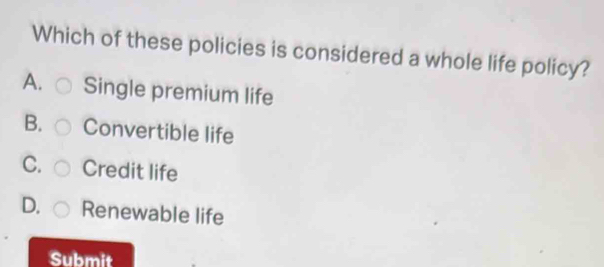 Which of these policies is considered a whole life policy?
A. Single premium life
B. Convertible life
C. Credit life
D. Renewable life
Submit