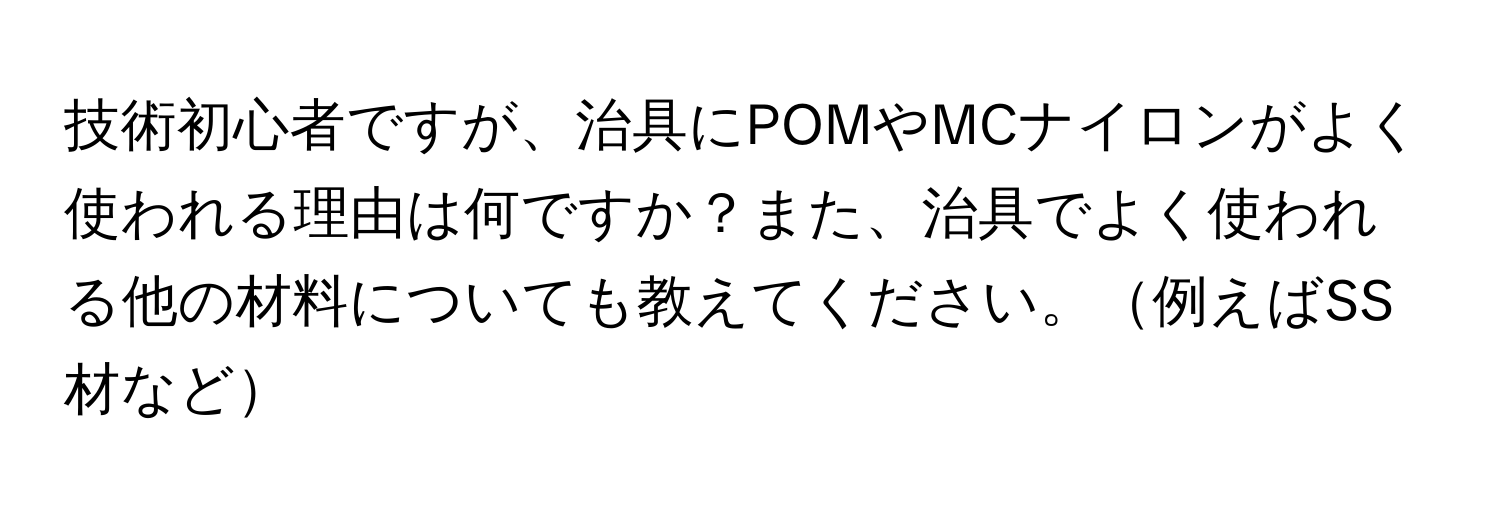 技術初心者ですが、治具にPOMやMCナイロンがよく使われる理由は何ですか？また、治具でよく使われる他の材料についても教えてください。例えばSS材など