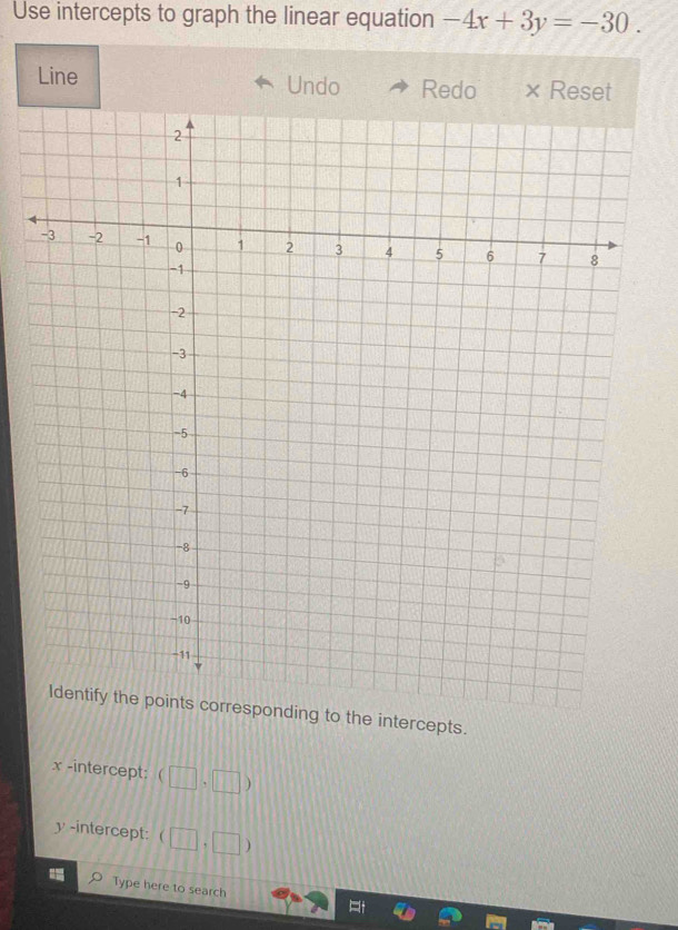 Use intercepts to graph the linear equation -4x+3y=-30. 
Line Undo Redo × Reset
Identify the points corresponding to the intercepts.
x -intercept: (□ ,□ )
y -intercept: (□ ,□ )
Type here to search