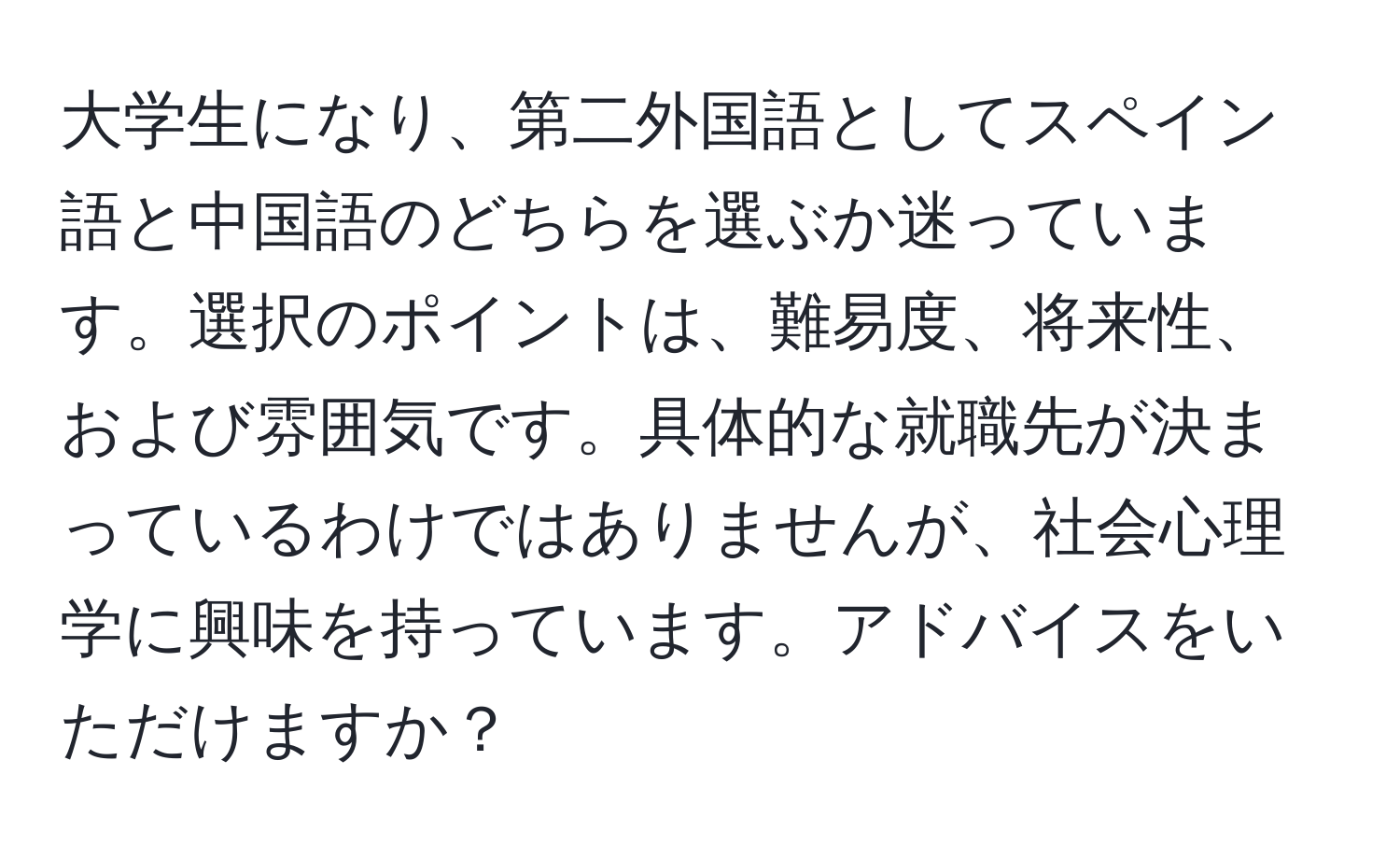 大学生になり、第二外国語としてスペイン語と中国語のどちらを選ぶか迷っています。選択のポイントは、難易度、将来性、および雰囲気です。具体的な就職先が決まっているわけではありませんが、社会心理学に興味を持っています。アドバイスをいただけますか？