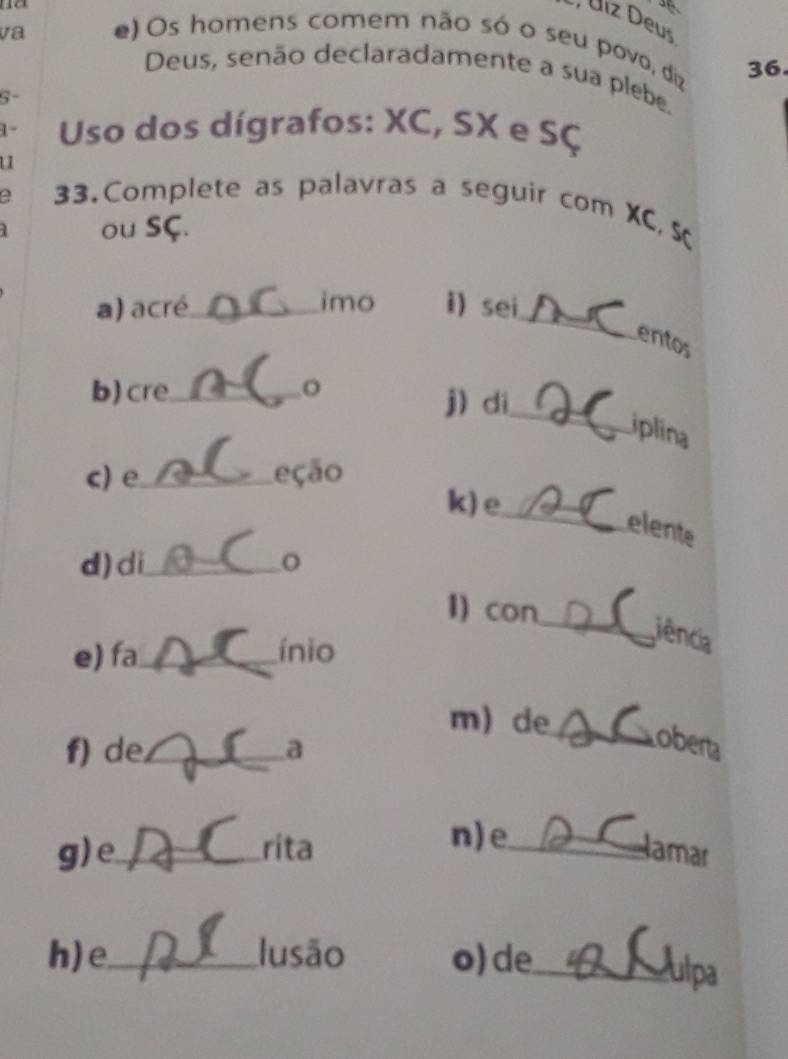 Úiz Deus
va e) Os homens comem não só o seu povo, diz 36.
Deus, senão declaradamente a sua plebe,
S-
1- Uso dos dígrafos: XC, SX e SÇ
u
33. Complete as palavras a seguir com XC, S
ou SÇ.
_
a) acré_ imo i) sei
entos
_
b)cre_ o
j)di
iplina
c) e_ eção
k) e
_elente
d) di_ o
1) con
e) fa_ ínio
_iência
m) de_ wobert
f) de._ a
n) e
g)e_ rita _lamar
h) e_ lusão o) de_
ulpa