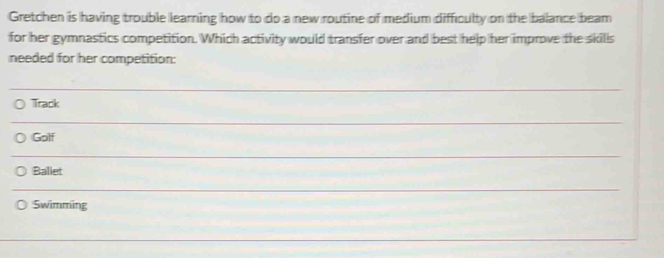 Gretchen is having trouble learning how to do a new routine of medium difficulty on the balance beam
for her gymnastics competition. Which activity would transfer over and best help her improve the skills
needed for her competition:
Track
Golf
Ballet
Swimming