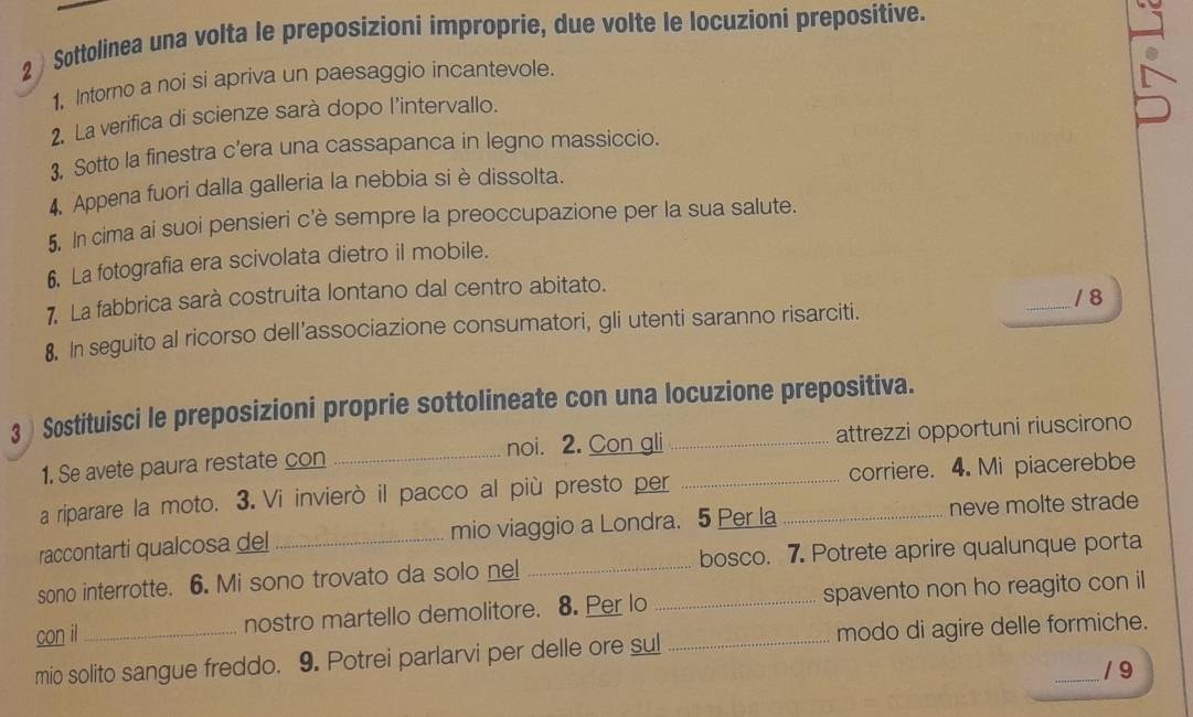 2 ) Sottolinea una volta le preposizioni improprie, due volte le locuzioni prepositive. 
1, Intorno a noi si apriva un paesaggio incantevole. 
2. La verifica di scienze sarà dopo l'intervallo. 
3, Sotto la finestra c’era una cassapanca in legno massiccio. 
4, Appena fuori dalla galleria la nebbia si è dissolta. 
5. In cima ai suoi pensieri c’è sempre la preoccupazione per la sua salute. 
6. La fotografia era scivolata dietro il mobile. 
7. La fabbrica sarà costruita lontano dal centro abitato. 
8, In seguito al ricorso dell’associazione consumatori, gli utenti saranno risarciti. _1 8 
3 ) Sostituisci le preposizioni proprie sottolineate con una locuzione prepositiva. 
1. Se avete paura restate con _noi. 2. Con gli attrezzi opportuni riuscirono 
a riparare la moto. 3.Vi invierò il pacco al più presto per _corriere. 4. Mi piacerebbe 
raccontarti qualcosa del mio viaggio a Londra. 5 Per la_ neve molte strade 
sono interrotte. 6. Mi sono trovato da solo nel _bosco. 7. Potrete aprire qualunque porta 
con il nostro martello demolitore. 8. Per lo _spavento non ho reagito con il 
mio solito sangue freddo. 9. Potrei parlarvi per delle ore sul _modo di agire delle formiche. 
/ 9