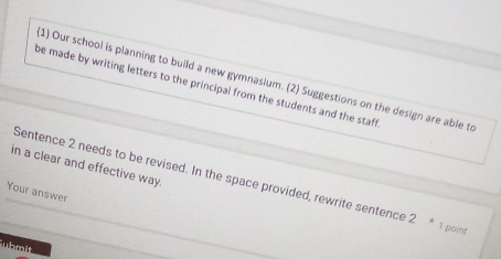 Our school is planning to build a new gymnasium. (2) Suggestions on the design are able t 
be made by writing letters to the principal from the students and the staff 
in a clear and effective way. 
Sentence 2 needs to be revised. In the space provided, rewrite sentence 2 * 1 poin 
Your answer 
Suhmit