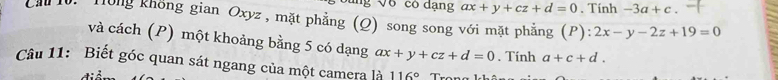 'B V6 có dạng ax+y+cz+d=0. Tính -3a+c. 
Cầ 10. Tông không gian Oxyz, mặt phẳng (Q) song song với mặt phẳng (P):2x-y-2z+19=0
và cách (P) một khoảng bằng 5 có dạng ax+y+cz+d=0. Tính a+c+d. 
Câu 11: Biết góc quan sát ngang của một camera là 116°