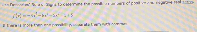 Use Descartes' Rule of Signs to determine the possible numbers of positive and negative real zeros.
f(x)=-3x^4-6x^3-5x^2-x+5
If there is more than one possibility, separate them with commas.