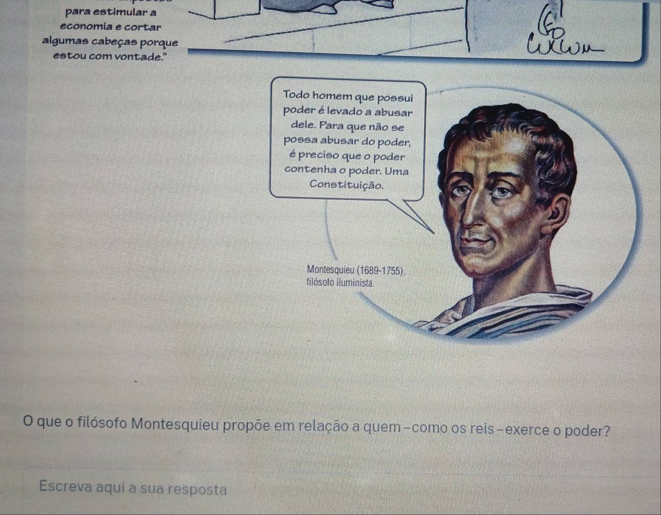 para estimular a 
economia e cortar 
algumas cabeças porque 
estou com vontade." 
O que o filósofo Montesquieu propõe em relação a quem-como os reis-exerce o poder? 
Escreva aqui a sua resposta