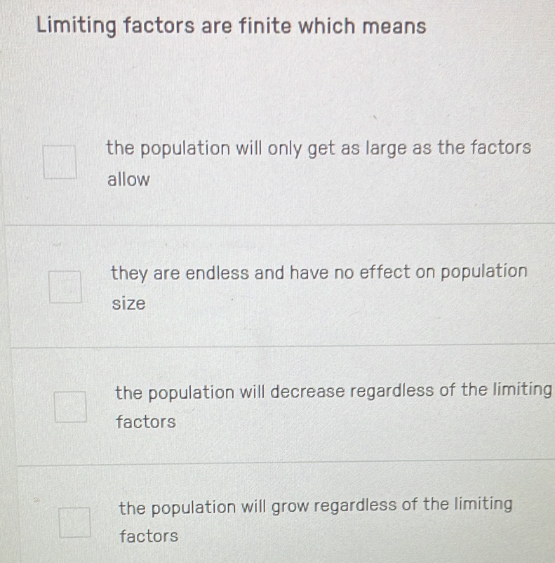 Limiting factors are finite which means
the population will only get as large as the factors
allow
they are endless and have no effect on population
size
the population will decrease regardless of the limiting
factors
the population will grow regardless of the limiting
factors