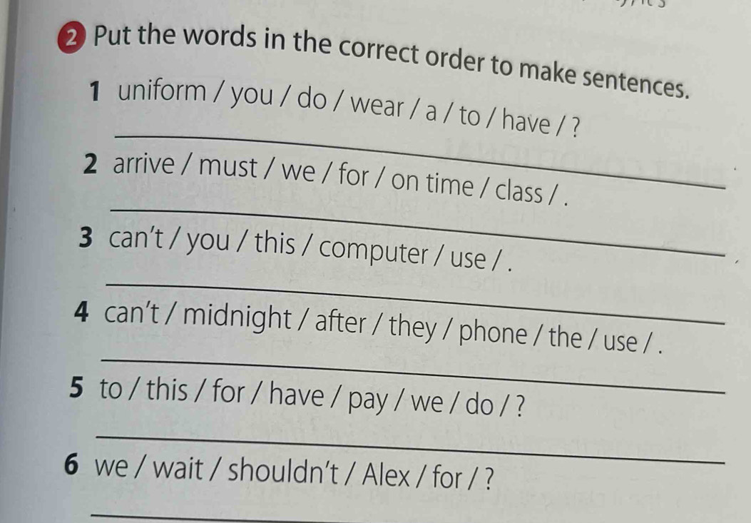 ② Put the words in the correct order to make sentences. 
_ 
1 uniform / you / do / wear / a / to / have / ? 
_ 
2 arrive / must / we / for / on time / class / . 
_ 
3 can't / you / this / computer / use / . 
_ 
4 can't / midnight / after / they / phone / the / use / . 
5 to / this / for / have / pay / we / do / ? 
_ 
6 we / wait / shouldn't / Alex / for / ? 
_