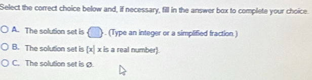 Select the correct choice below and, if necessary, fill in the answer box to complete your choice.
A. The solution set is . (Type an integer or a simplified fraction.)
B. The solution set is [x] x is a real number.
C. The solution set is Ø.