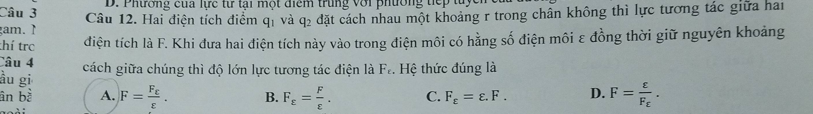 Phương cua lực từ tại một điểm trung với phường tiếp tuy
Câu 12. Hai điện tích điểm qị và q₂ đặt cách nhau một khoảng r trong chân không thì lực tương tác giữa hai
gam. 1
thí tro điện tích là F. Khi đưa hai điện tích này vào trong điện môi có hằng số điện môi ε đồng thời giữ nguyên khoảng
Câu 4
cách giữa chúng thì độ lớn lực tương tác điện là F_varepsilon . Hệ thức đúng là
ầu gi D. F=frac varepsilon F_varepsilon .
B.
C.
ân bà A. F=frac F_varepsilon varepsilon . F_varepsilon = F/varepsilon  . F_varepsilon =varepsilon .F.