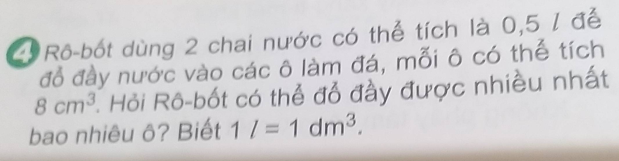 Rô-bốt dùng 2 chai nước có thể tích là 0,5 / để 
đỗ đày nước vào các ô làm đá, mỗi ô có thể tích
8cm^3 1 Hỏi Rô-bốt có thể đỗ đầy được nhiều nhất 
bao nhiêu ô? Biết 1l=1dm^3.