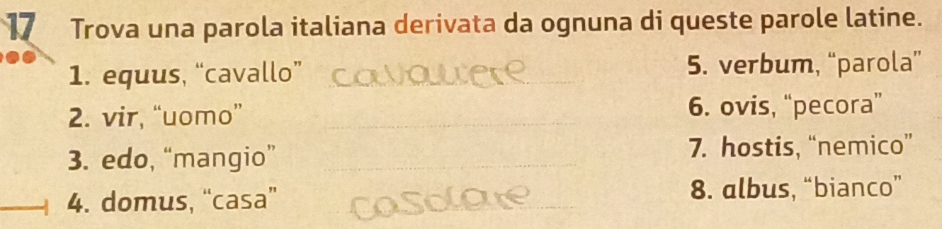 Trova una parola italiana derivata da ognuna di queste parole latine.
1. equus, “cavallo” 5. verbum, “parola”
2. vir, “uomo” 6. ovis, “pecora”
3. edo, “mangio” 7. hostis, “nemico”
4. domus, “casa” 8. albus, “bianco”