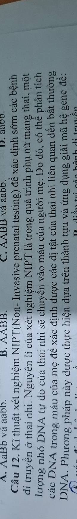 A. AaBb và aabb. B. AABB. C. AABB và aabb. D. aabb.
Câu 12. Kĩ thuật xét nghiệm NIPT(Non- Invasive prenatal testing) để xác định sớm các bệnh
di truyền ở thai nhi. Nguyên lí của xét nghiệm NIPT là trong quá trình phụ nữ mang thai. một
lượng nhỏ DNA tự do của thai nhi sẽ chuyển vào máu của người mẹ. Do đó, có thể phân tích
các DNA trong máu của mẹ để xác định được các dị tật của thai nhi liên quan đến bất thường
DNA. Phương pháp này được thực hiện dựa trên thành tựu và ứng dụng giải mã hệ gene đề:
trwôn